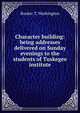Character building: being addresses delivered on Sunday evenings to the students of Tuskegee institute, Booker T. Washington 