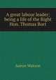 A great labour leader; being a life of the Right Hon. Thomas Burt, Aaron Watson 