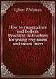 How to run engines and boilers. Practical instruction for young engineers and steam users, Egbert P. Watson 