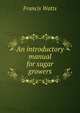An introductory manual for sugar growers, Francis Watts 