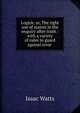 Logick: or, The right use of reason in the enquiry after truth : with a variety of rules to guard against error ., Watts, Isaac 