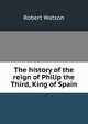 The history of the reign of Philip the Third, King of Spain, Robert Watson 