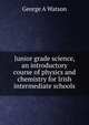 Junior grade science, an introductory course of physics and chemistry for Irish intermediate schools, George A Watson 