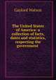 The United States of America: a collection of facts, dates and statistics, respecting the government ., Gaylord Watson 