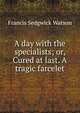 A day with the specialists; or, Cured at last. A tragic farcelet, Francis Sedgwick Watson 