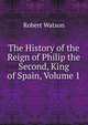 The History of the Reign of Philip the Second, King of Spain, Volume 1, Robert Watson 