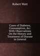 Cases of Diabetes, Consumption, &c: With Observations On the History and Treatment of Disease in General, Robert Watt 