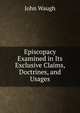 Episcopacy Examined in Its Exclusive Claims, Doctrines, and Usages, John Waugh 