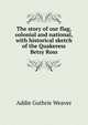 The story of our flag, colonial and national, with historical sketch of the Quakeress Betsy Ross, Addie Guthrie Weaver 