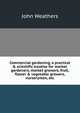 Commercial gardening, a practical & scientific treatise for market gardeners, market growers, fruit, flower & vegetable growers, nurserymen, etc, John Weathers 