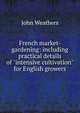 French market-gardening: including practical details of "intensive cultivation" for English growers, John Weathers 