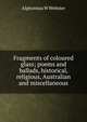 Fragments of coloured glass; poems and ballads, historical, religious, Australian and miscellaneous, Alphonsus W Webster 