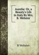 Aurelia: Or, a Beauty's Life in Italy By Mrs. B. Webster., B Webster 