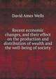 Recent economic changes, and their effect on the production and distribution of wealth and the well-being of society, David Ames Wells 