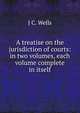A treatise on the jurisdiction of courts: in two volumes, each volume complete in itself, J C. Wells 