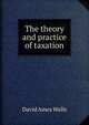 The theory and practice of taxation, David Ames Wells 