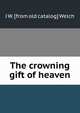 The crowning gift of heaven, J W. [from old catalog] Welch 