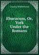 Eburacum, Or, York Under the Romans, Charles Wellbeloved 