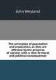 The principles of population and production, as they are affected by the progress of society; with a view to moral and political consequences, John Weyland 