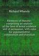 Elements of rhetoric: comprising an analysis of the laws of moral evidence and of persuasion, with rules for argumentative composition and elocution, Richard Whately 