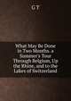 What May Be Done in Two Months. a Summer's Tour Through Belgium, Up the Rhine, and to the Lakes of Switzerland, G T 