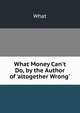 What Money Can't Do, by the Author of 'altogether Wrong'., What 