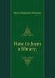 How to form a library;, Wheatley, Henry Benjamin, 1838-1917, ed 