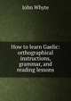How to learn Gaelic: orthographical instructions, grammar, and reading lessons, John Whyte 