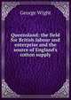 Queensland: the field for British labour and enterprise and the source of England's cotton supply, George Wight 