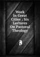 Work In Great Cities ; Six Lectures On Pastoral Theology, 