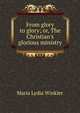 From glory to glory; or, The Christian's glorious ministry, Maria Lydia Winkler 