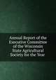 Annual Report of the Executive Committee of the Wisconsin State Agricultural Society for the Year ., 