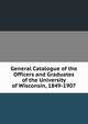 General Catalogue of the Officers and Graduates of the University of Wisconsin, 1849-1907, 