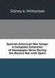 Spanish-American War Songs: A Complete Collection of Newspaper Verse During the Recent War with Spain, Sidney A. Witherbee 