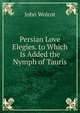 Persian Love Elegies. to Which Is Added the Nymph of Tauris, John Wolcot 
