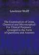 The Examination of Urine, Chemical and Microscopical: For Clinical Purposes : Arranged in the Form of Questions and Answers, Lawrence Wolff 
