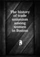The history of trade unionism among women in Boston, 
