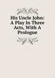 His Uncle John: A Play In Three Acts, With A Prologue, 