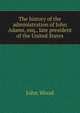 The history of the administration of John Adams, esq., late president of the United States, John Wood 