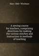 A sewing course for teachers, comprising directions for making the various stitches and instruction in methods of teaching, Mary 1860- Woolman 