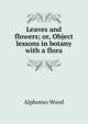 Leaves and flowers; or, Object lessons in botany with a flora, Alphonso Wood 