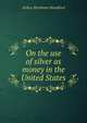 On the use of silver as money in the United States, Arthur Burnham Woodford 