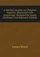A familiar treatise on Christian baptism: illustrated with engravings, designed for young Christians and baptized children, James Wood 