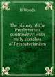 The history of the Presbyterian controversy: with early sketches of Presbyterianism, H Woods 