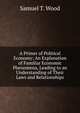 A Primer of Political Economy: An Explanation of Familiar Economic Phenomena, Leading to an Understanding of Their Laws and Relationships, Samuel T. Wood 