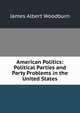 American Politics: Political Parties and Party Problems in the United States, James Albert Woodburn 