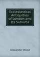 Ecclesiastical Antiquities of London and Its Suburbs, Alexander Wood 