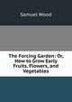 The Forcing Garden: Or, How to Grow Early Fruits, Flowers, and Vegetables, Samuel Wood 
