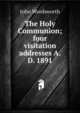 The Holy Communion; four visitation addresses A.D. 1891, John Wordsworth 