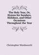 The Holy Year, Or, Hymns for Sundays, Holidays, and Other Occasions Throughout the Year, Wordsworth, Christopher 